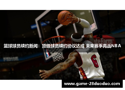 篮球球员续约新闻：顶级球员续约协议达成 未来赛季再战NBA