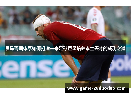 罗马青训体系如何打造未来足球巨星培养本土天才的成功之道