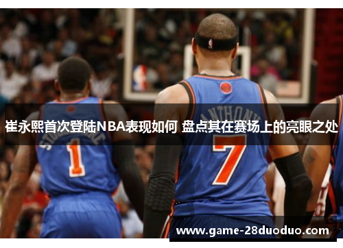 崔永熙首次登陆NBA表现如何 盘点其在赛场上的亮眼之处