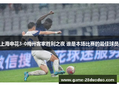 上海申花3-0梅州客家胜利之夜 谁是本场比赛的最佳球员