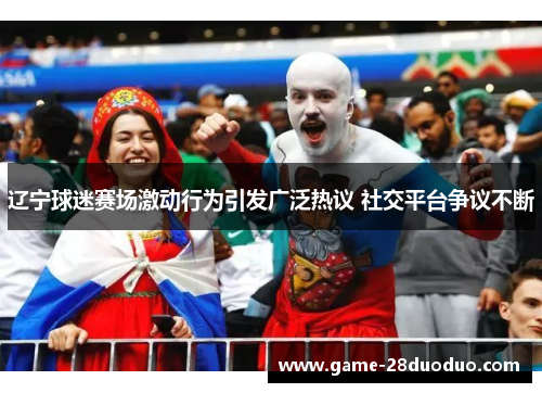 辽宁球迷赛场激动行为引发广泛热议 社交平台争议不断