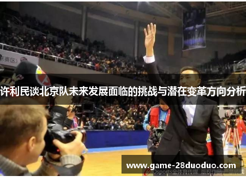 许利民谈北京队未来发展面临的挑战与潜在变革方向分析 许利民谈北京队未来发展面临的挑战与潜在变革方向分析