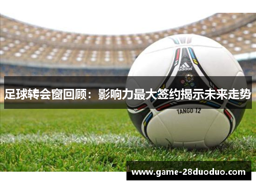 足球转会窗回顾：影响力最大签约揭示未来走势